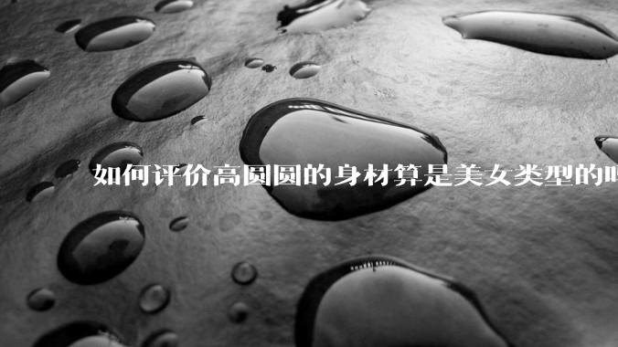 如何评价高圆圆的身材算是美女类型的吗？
