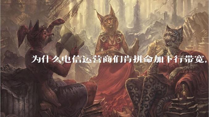 为什么电信运营商们肯拼命加下行带宽，却对上行严防死守?