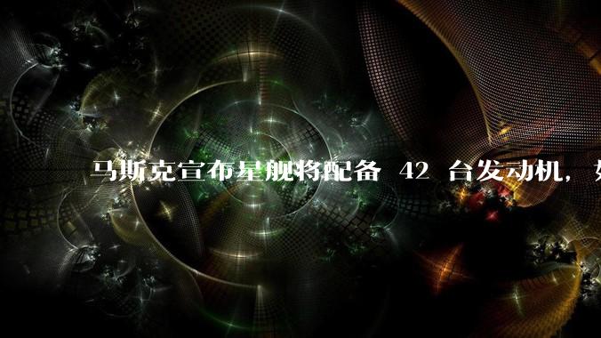 马斯克宣布星舰将配备 42 台发动机，如何评价这一设计？