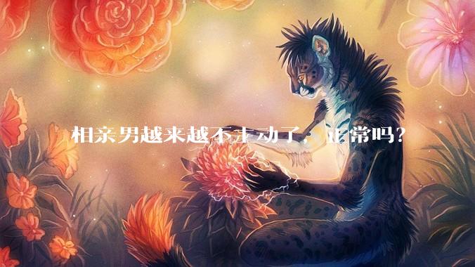 相亲男越来越不主动了，正常吗？