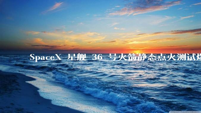 SpaceX 星舰 36 号火箭静态点火测试爆炸，爆炸的原因是什么？会对星舰发展产生什么影响？
