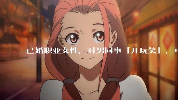 已婚职业女性，对男同事「开玩笑」，可以有多出格？