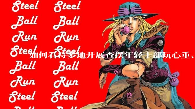 如何看待多地开展查摆年轻干部玩心重、混日子、说话随意、口大气粗等问题的行动？