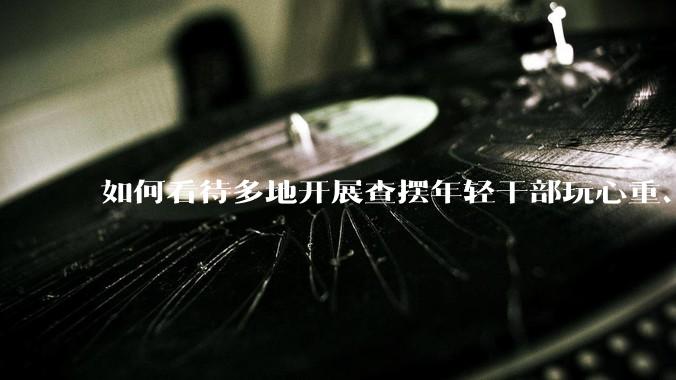 如何看待多地开展查摆年轻干部玩心重、混日子、说话随意、口大气粗等问题的行动？