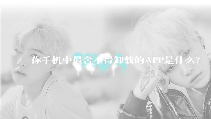 你手机中最舍不得卸载的APP是什么？